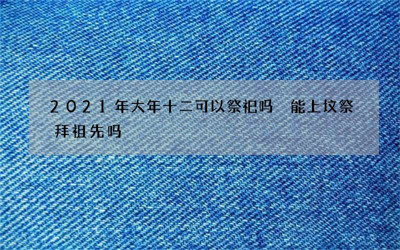 2021年大年十二可以祭祀吗 能上坟祭拜祖先吗